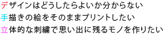 デザインはどうしたらよいか分からない 手描きの絵をそのままプリントしたい 立体的な刺繍で思い出に残るモノを作りたい